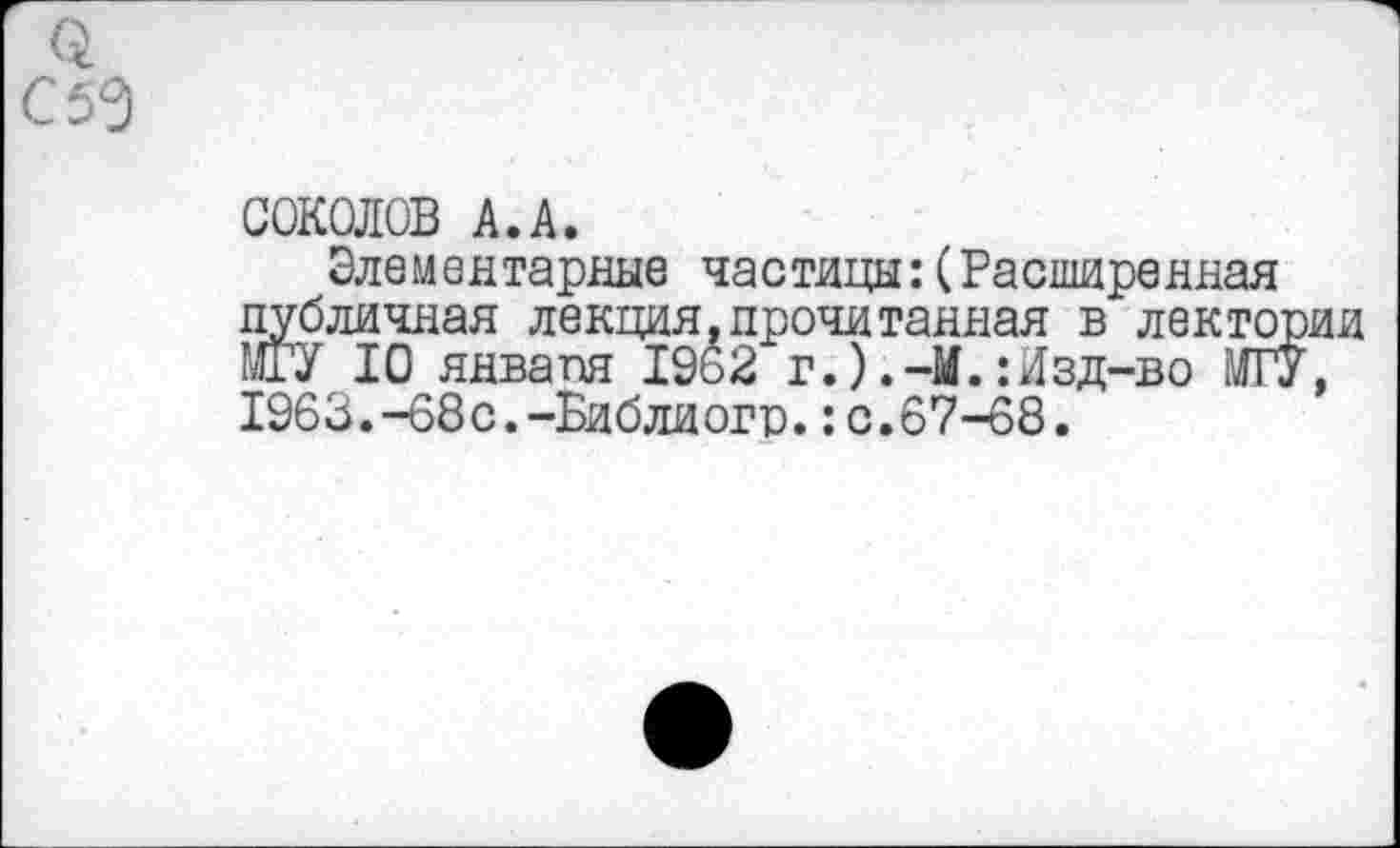 ﻿3
С 50
СОКОЛОВ А.А.
Элементарные частицы:(Расширенная публичная лекция,прочитанная в лектории МГУ 10 января 1962 г.).-И.:Изд-во МГУ, 1963.-68с.-Библиогр.:с.67-68.